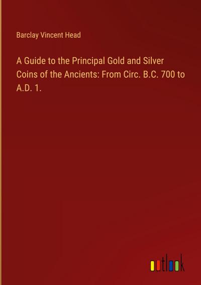 A Guide to the Principal Gold and Silver Coins of the Ancients: From Circ. B.C. 700 to A.D. 1.
