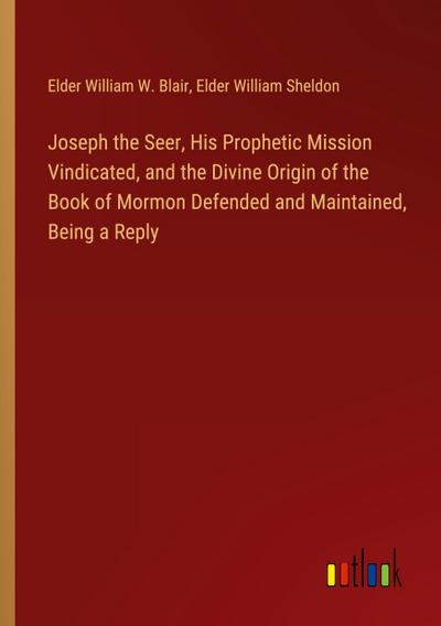 Joseph the Seer, His Prophetic Mission Vindicated, and the Divine Origin of the Book of Mormon Defended and Maintained, Being a Reply