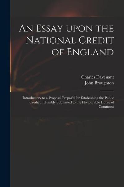An Essay Upon the National Credit of England: Introductory to a Proposal Prepar’d for Establishing the Public Credit ... Humbly Submitted to the Honou