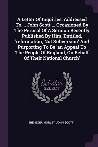 A Letter Of Inquiries, Addressed To ... John Scott ... Occasioned By The Perusal Of A Sermon Recently Published By Him, Entitled, ’reformation, Not Subversion’ And Purporting To Be ’an Appeal To The People Of England, On Behalf Of Their National Church’
