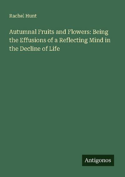 Autumnal Fruits and Flowers: Being the Effusions of a Reflecting Mind in the Decline of Life