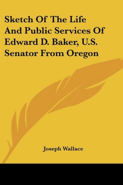 Sketch Of The Life And Public Services Of Edward D. Baker, U.S. Senator From Oregon