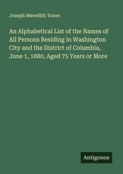 An Alphabetical List of the Names of All Persons Residing in Washington City and the District of Columbia, June 1, 1880, Aged 75 Years or More