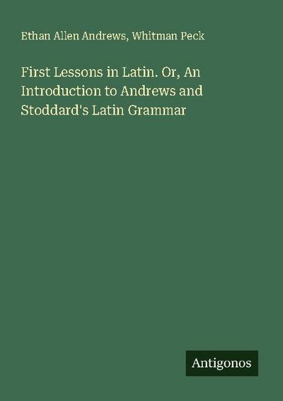 First Lessons in Latin. Or, An Introduction to Andrews and Stoddard’s Latin Grammar
