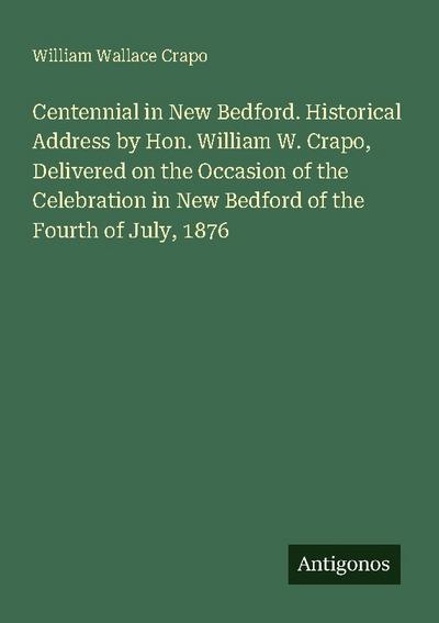 Centennial in New Bedford. Historical Address by Hon. William W. Crapo, Delivered on the Occasion of the Celebration in New Bedford of the Fourth of July, 1876