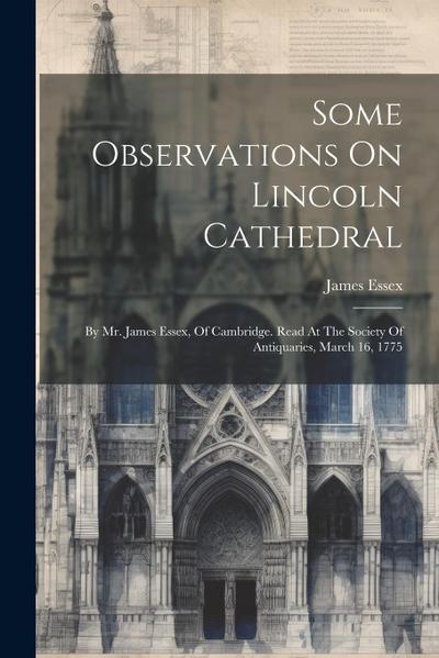 Some Observations On Lincoln Cathedral: By Mr. James Essex, Of Cambridge. Read At The Society Of Antiquaries, March 16, 1775