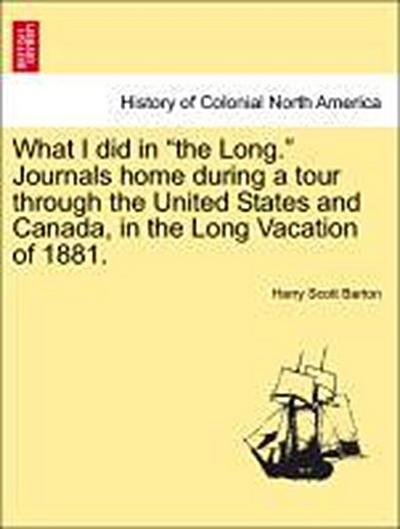 What I Did in the Long. Journals Home During a Tour Through the United States and Canada, in the Long Vacation of 1881.