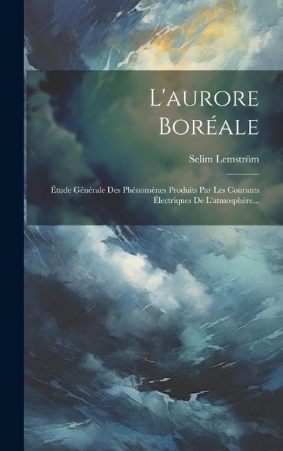 L’aurore Boréale: Étude Générale Des Phénomènes Produits Par Les Courants Électriques De L’atmosphère...