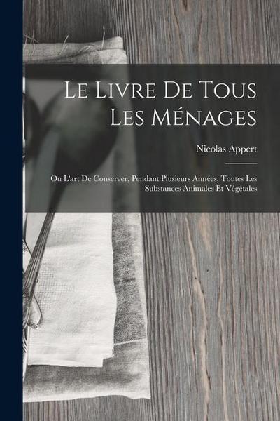 Le Livre De Tous Les Ménages: Ou L’art De Conserver, Pendant Plusieurs Années, Toutes Les Substances Animales Et Végétales