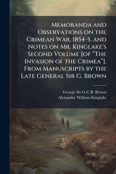 Memoranda and Observations on the Crimean War, 1854-5, and Notes on Mr. Kinglake’s Second Volume [of â&#128;&#156;The Invasion of the Crimeaâ&#128;&#157;]. From Manuscripts by the Late General Sir G. Brown