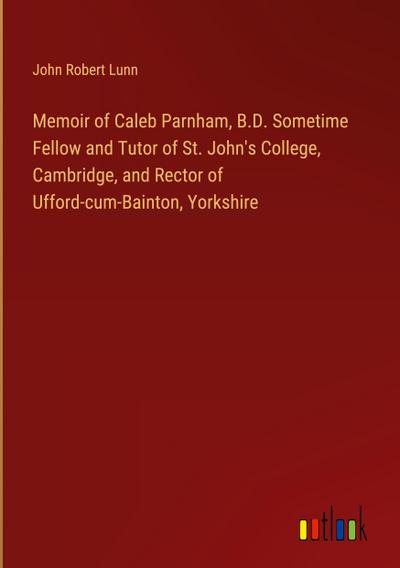 Memoir of Caleb Parnham, B.D. Sometime Fellow and Tutor of St. John’s College, Cambridge, and Rector of Ufford-cum-Bainton, Yorkshire