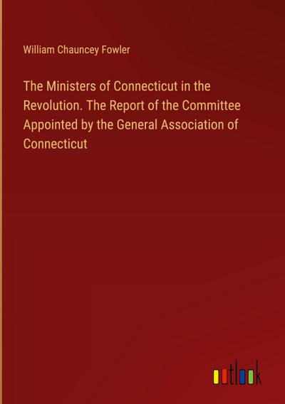 The Ministers of Connecticut in the Revolution. The Report of the Committee Appointed by the General Association of Connecticut