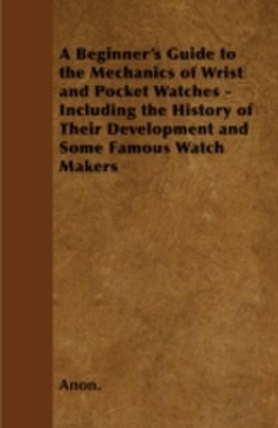 Beginner’s Guide to the Mechanics of Wrist and Pocket Watches - Including the History of Their Development and Some Famous Watch Makers