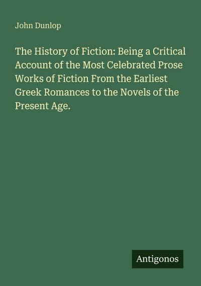 The History of Fiction: Being a Critical Account of the Most Celebrated Prose Works of Fiction From the Earliest Greek Romances to the Novels of the Present Age.