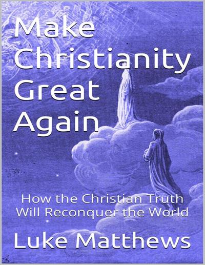 Make Christianity Great Again: How the Christian Truth Will Reconquer the World