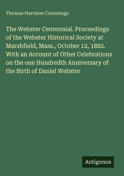 The Webster Centennial. Proceedings of the Webster Historical Society at Marshfield, Mass., October 12, 1882. With an Account of Other Celebrations on the one Hundredth Anniversary of the Birth of Daniel Webster