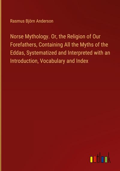 Norse Mythology. Or, the Religion of Our Forefathers, Containing All the Myths of the Eddas, Systematized and Interpreted with an Introduction, Vocabulary and Index