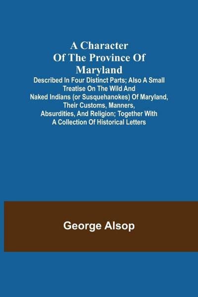 A Character of the Province of Maryland; Described in four distinct parts; also a small Treatise on the Wild and Naked Indians (or Susquehanokes) of Maryland, their customs, manners, absurdities, and religion; together with a collection of historical lett