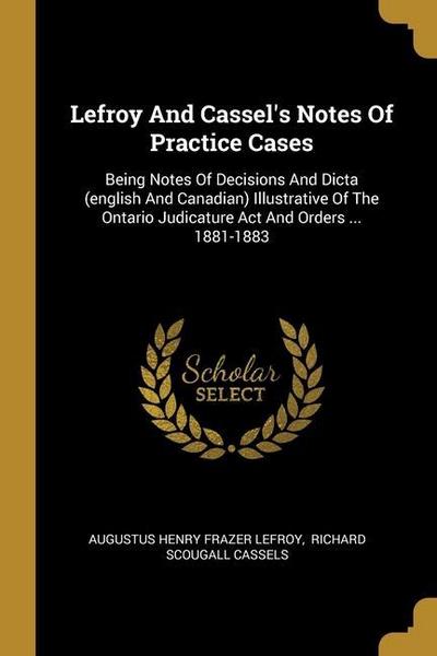 Lefroy And Cassel’s Notes Of Practice Cases: Being Notes Of Decisions And Dicta (english And Canadian) Illustrative Of The Ontario Judicature Act And