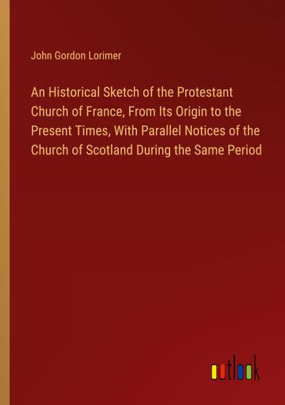An Historical Sketch of the Protestant Church of France, From Its Origin to the Present Times, With Parallel Notices of the Church of Scotland During the Same Period