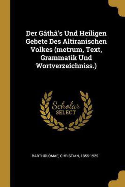 Der Gâthâ’s Und Heiligen Gebete Des Altiranischen Volkes (Metrum, Text, Grammatik Und Wortverzeichniss.)
