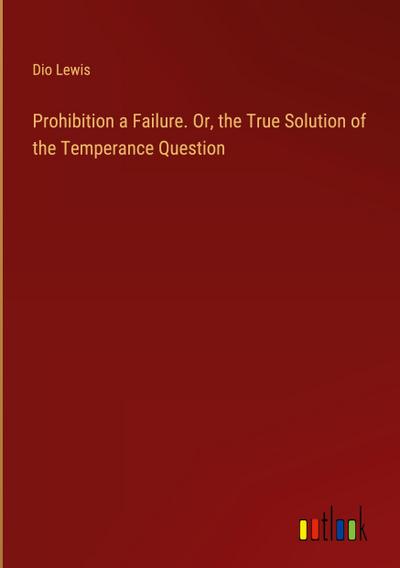 Prohibition a Failure. Or, the True Solution of the Temperance Question