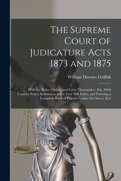 The Supreme Court of Judicature Acts 1873 and 1875: With the Rules, Orders and Costs Thereunder: Ed., With Copious Notes, References and a Very Full I