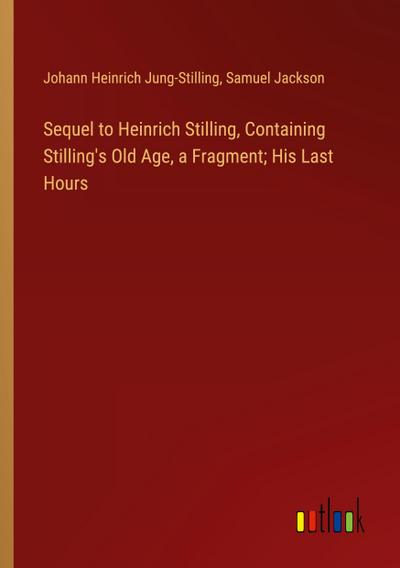 Sequel to Heinrich Stilling, Containing Stilling’s Old Age, a Fragment; His Last Hours