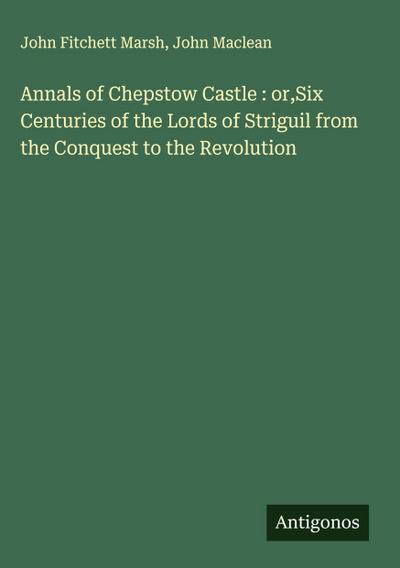 Annals of Chepstow Castle : or,Six Centuries of the Lords of Striguil from the Conquest to the Revolution
