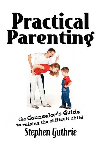 Practical Parenting A counselor’s Guide to Raising the Difficult Child