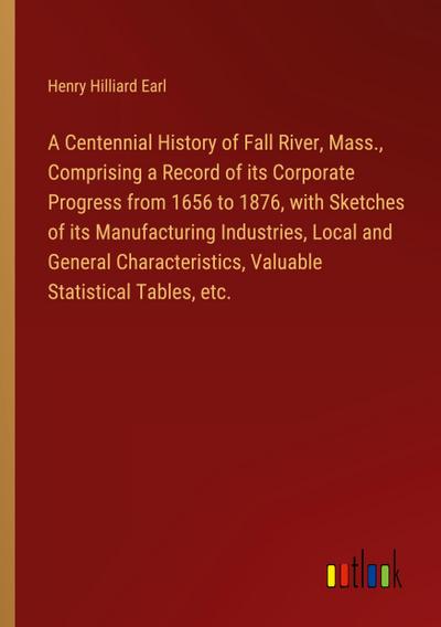 A Centennial History of Fall River, Mass., Comprising a Record of its Corporate Progress from 1656 to 1876, with Sketches of its Manufacturing Industries, Local and General Characteristics, Valuable Statistical Tables, etc.