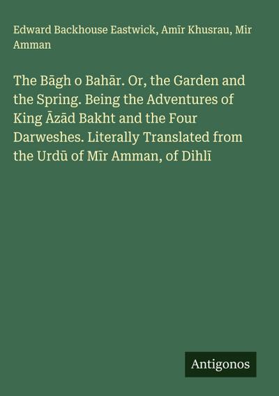 The B¿gh o Bah¿r. Or, the Garden and the Spring. Being the Adventures of King ¿z¿d Bakht and the Four Darweshes. Literally Translated from the Urd¿ of M¿r Amman, of Dihl¿