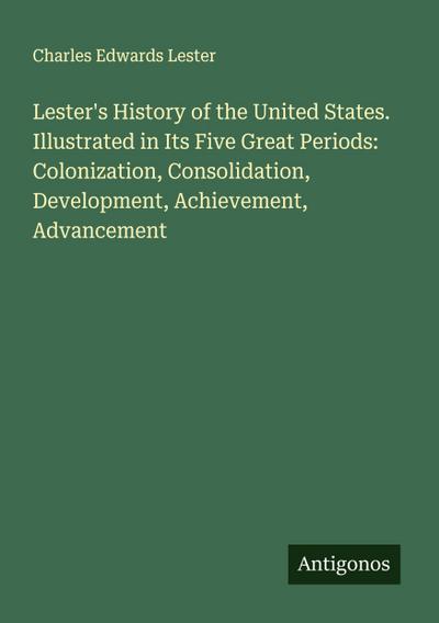 Lester’s History of the United States. Illustrated in Its Five Great Periods: Colonization, Consolidation, Development, Achievement, Advancement