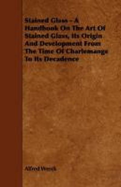 Stained Glass - A Handbook on the Art of Stained Glass, Its Origin and Development from the Time of Charlemange to Its Decadence
