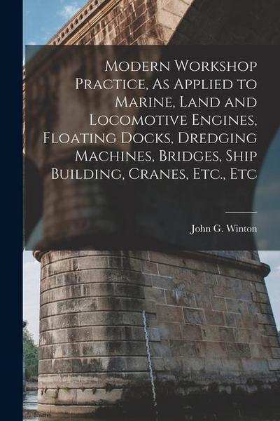 Modern Workshop Practice, As Applied to Marine, Land and Locomotive Engines, Floating Docks, Dredging Machines, Bridges, Ship Building, Cranes, Etc.