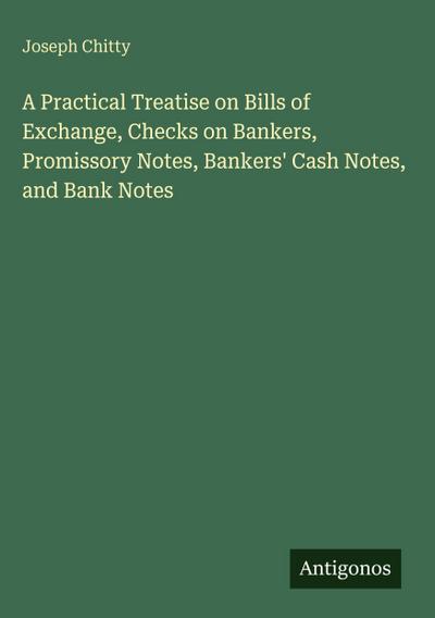 A Practical Treatise on Bills of Exchange, Checks on Bankers, Promissory Notes, Bankers’ Cash Notes, and Bank Notes