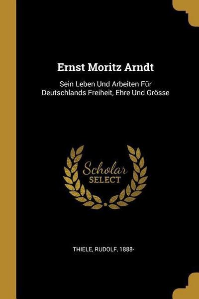 Ernst Moritz Arndt: Sein Leben Und Arbeiten Für Deutschlands Freiheit, Ehre Und Grösse
