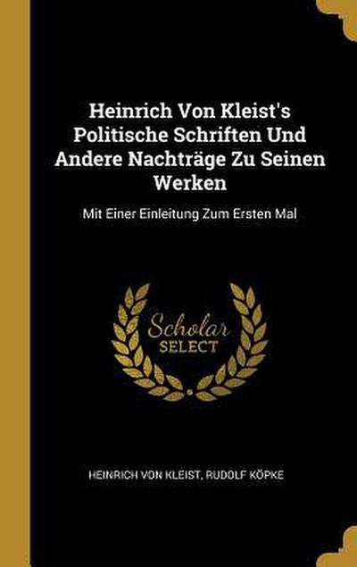 Heinrich Von Kleist’s Politische Schriften Und Andere Nachträge Zu Seinen Werken: Mit Einer Einleitung Zum Ersten Mal