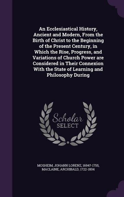 An Ecclesiastical History, Ancient and Modern, From the Birth of Christ to the Beginning of the Present Century, in Which the Rise, Progress, and Variations of Church Power are Considered in Their Connexion With the State of Learning and Philosophy During