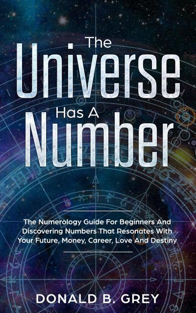 The Universe Has A Number - The Numerology Guide For Beginners And Discovering Numbers That Resonates With Your Future, Money, Career, Love And Destiny