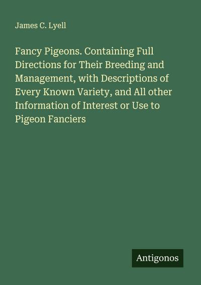 Fancy Pigeons. Containing Full Directions for Their Breeding and Management, with Descriptions of Every Known Variety, and All other Information of Interest or Use to Pigeon Fanciers