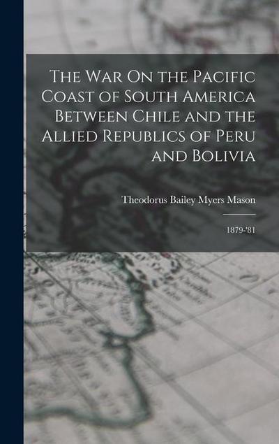 The War On the Pacific Coast of South America Between Chile and the Allied Republics of Peru and Bolivia: 1879-’81