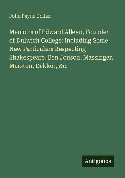Memoirs of Edward Alleyn, Founder of Dulwich College: Including Some New Particulars Respecting Shakespeare, Ben Jonson, Massinger, Marston, Dekker, &c.