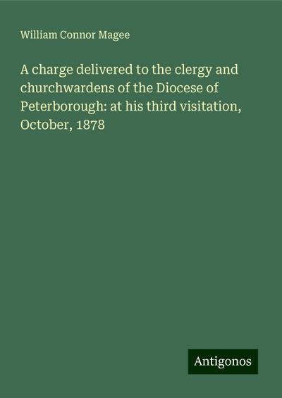 A charge delivered to the clergy and churchwardens of the Diocese of Peterborough: at his third visitation, October, 1878