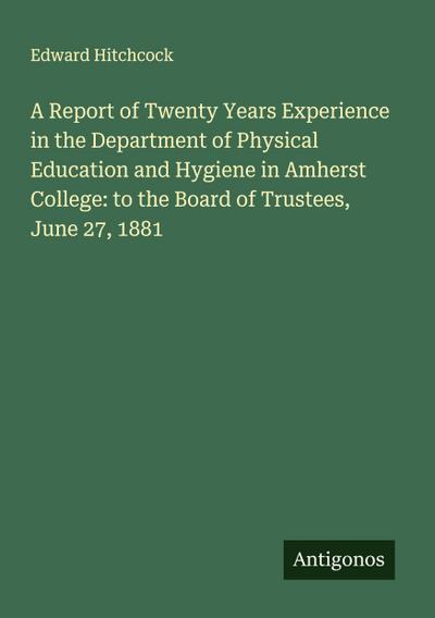 A Report of Twenty Years Experience in the Department of Physical Education and Hygiene in Amherst College: to the Board of Trustees, June 27, 1881