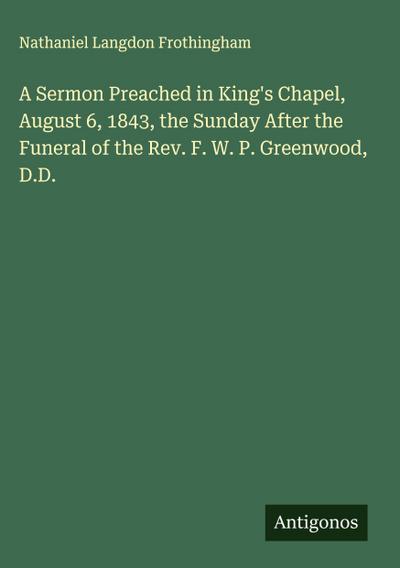 A Sermon Preached in King’s Chapel, August 6, 1843, the Sunday After the Funeral of the Rev. F. W. P. Greenwood, D.D.