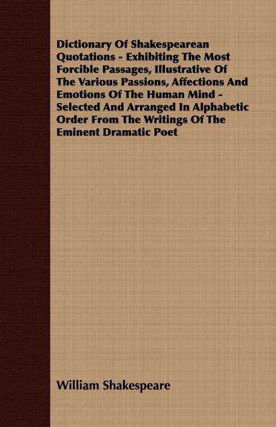 Dictionary Of Shakespearean Quotations - Exhibiting The Most Forcible Passages, Illustrative Of The Various Passions, Affections And Emotions Of The Human Mind - Selected And Arranged In Alphabetic Order From The Writings Of The Eminent Dramatic Poet