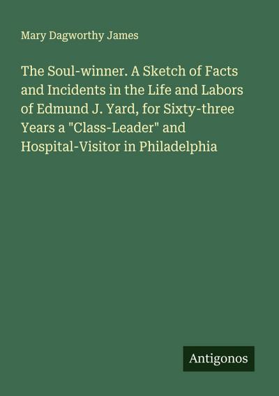 The Soul-winner. A Sketch of Facts and Incidents in the Life and Labors of Edmund J. Yard, for Sixty-three Years a "Class-Leader" and Hospital-Visitor in Philadelphia