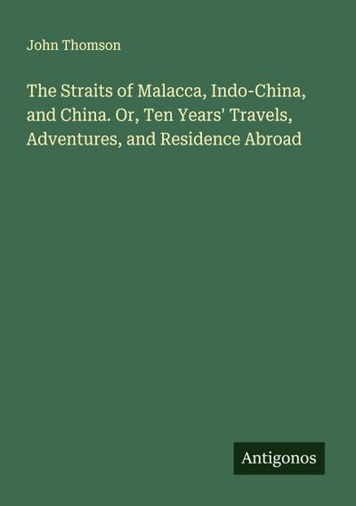 The Straits of Malacca, Indo-China, and China. Or, Ten Years’ Travels, Adventures, and Residence Abroad