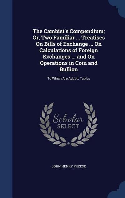 The Cambist’s Compendium; Or, Two Familiar ... Treatises On Bills of Exchange ... On Calculations of Foreign Exchanges ... and On Operations in Coin a